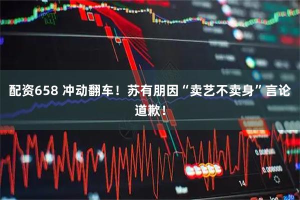 配资658 冲动翻车！苏有朋因“卖艺不卖身”言论道歉！