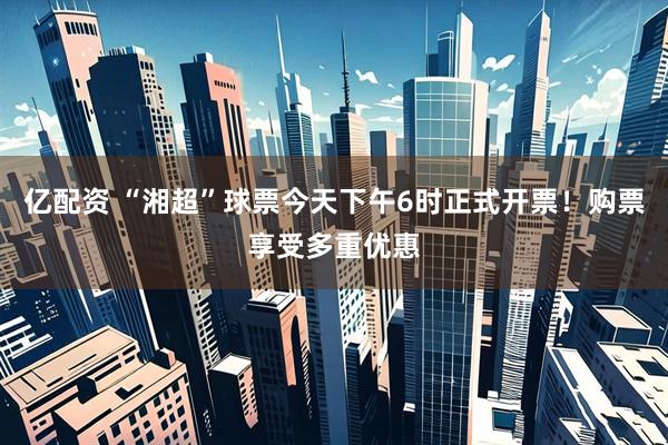 亿配资 “湘超”球票今天下午6时正式开票！购票享受多重优惠