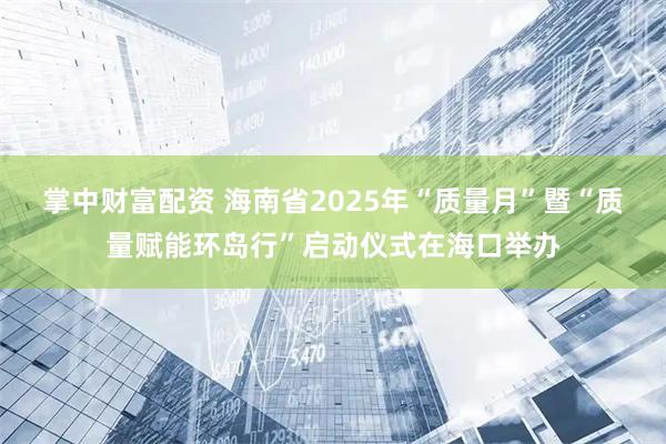 掌中财富配资 海南省2025年“质量月”暨“质量赋能环岛行”启动仪式在海口举办