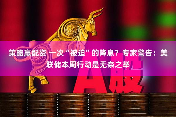 策略赢配资 一次“被迫”的降息？专家警告：美联储本周行动是无奈之举