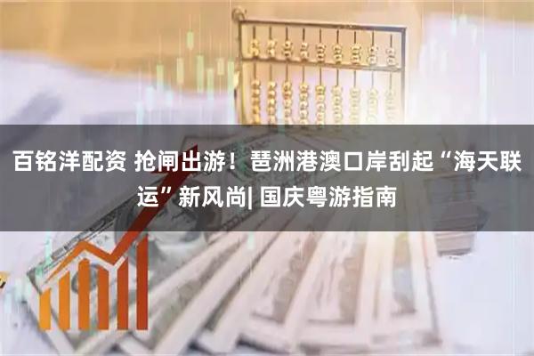 百铭洋配资 抢闸出游！琶洲港澳口岸刮起“海天联运”新风尚| 国庆粤游指南