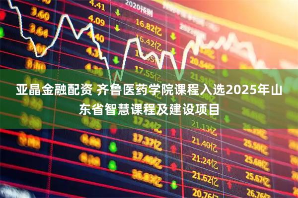 亚晶金融配资 齐鲁医药学院课程入选2025年山东省智慧课程及建设项目