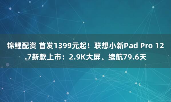 锦鲤配资 首发1399元起！联想小新Pad Pro 12.7新款上市：2.9K大屏、续航79.6天
