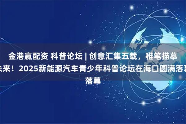 金港赢配资 科普论坛 | 创意汇集五载，稚笔描摹未来！2025新能源汽车青少年科普论坛在海口圆满落幕