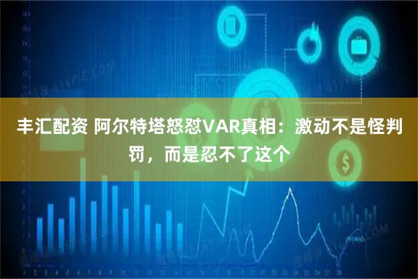 丰汇配资 阿尔特塔怒怼VAR真相：激动不是怪判罚，而是忍不了这个