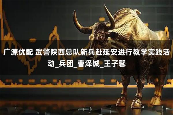 广源优配 武警陕西总队新兵赴延安进行教学实践活动_兵团_曹泽铖_王子馨