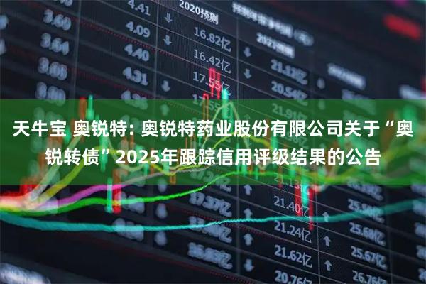 天牛宝 奥锐特: 奥锐特药业股份有限公司关于“奥锐转债”2025年跟踪信用评级结果的公告