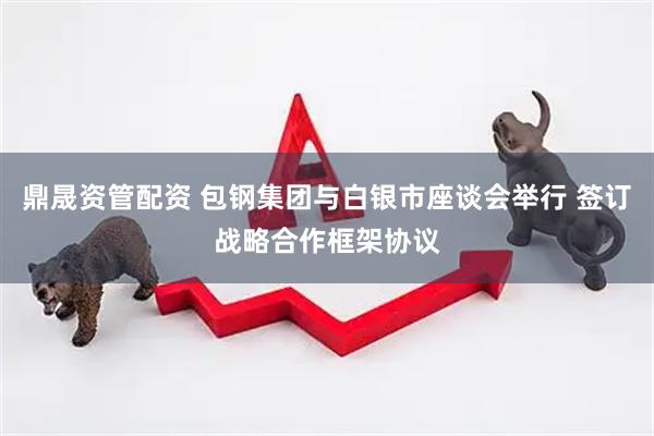鼎晟资管配资 包钢集团与白银市座谈会举行 签订战略合作框架协议