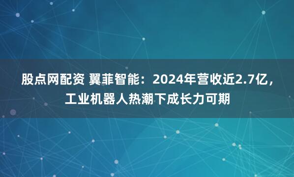 股点网配资 翼菲智能：2024年营收近2.7亿，工业机器人热潮下成长力可期