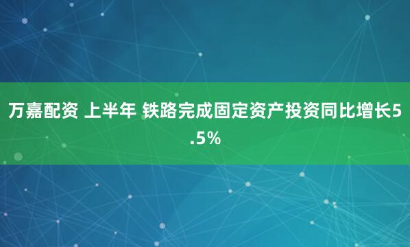 万嘉配资 上半年 铁路完成固定资产投资同比增长5.5%