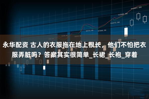 永华配资 古人的衣服拖在地上很长，他们不怕把衣服弄脏吗？答案其实很简单_长裙_长袍_穿着