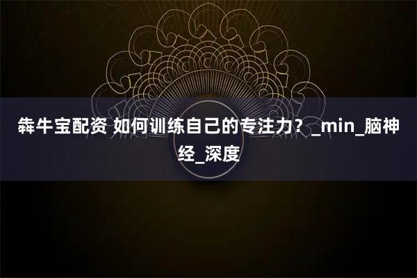 犇牛宝配资 如何训练自己的专注力?_min_脑神经_深度