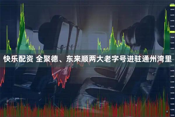 快乐配资 全聚德、东来顺两大老字号进驻通州湾里