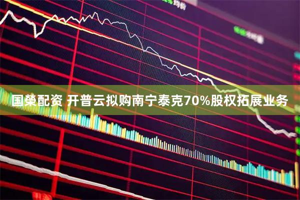 国榮配资 开普云拟购南宁泰克70%股权拓展业务
