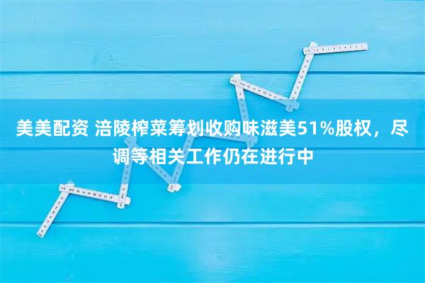 美美配资 涪陵榨菜筹划收购味滋美51%股权，尽调等相关工作仍在进行中