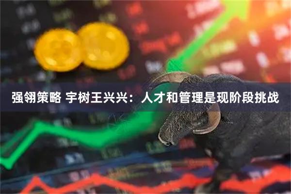 强翎策略 宇树王兴兴：人才和管理是现阶段挑战