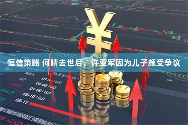恒信策略 何晴去世后,许亚军因为儿子颇受争议
